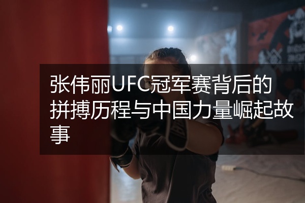 张伟丽UFC冠军赛背后的拼搏历程与中国力量崛起故事