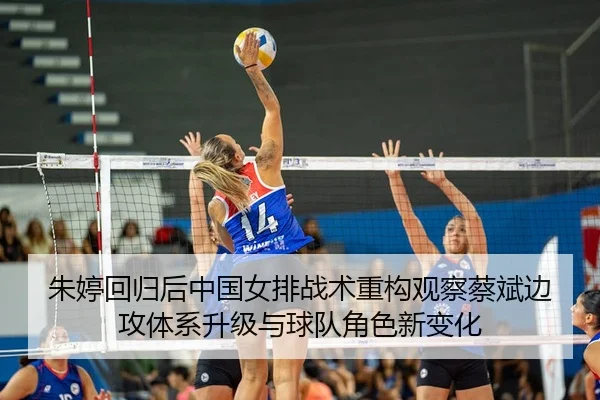 朱婷回归后中国女排战术重构观察蔡斌边攻体系升级与球队角色新变化