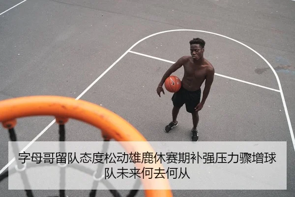 字母哥留队态度松动雄鹿休赛期补强压力骤增球队未来何去何从
