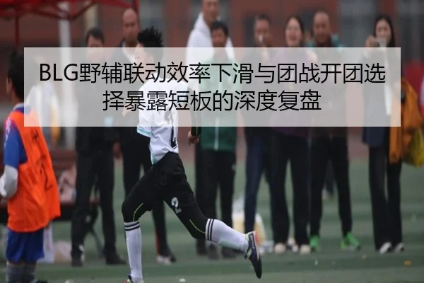 BLG野辅联动效率下滑与团战开团选择暴露短板的深度复盘